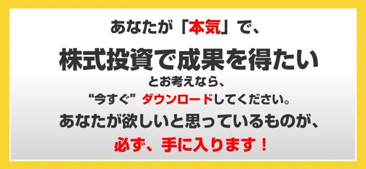 あなたが、「本気」で、株式投資で成果を得たいとお考えなら、“今すぐ”ダウンロードしてください。あなたが欲しいと思っているものが、必ず、手に入ります！