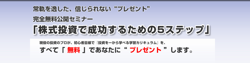 完全無料公開セミナー「株式投資で成功するための5ステップ」
リーマン・ショック直後の２００９年、“たった１年間で元金を３倍”にした、現役トレーダーが、初心者のあなたのために書き下ろした、『株式投資を一から学べる学習カリキュラム』を、すべて「無料」であなたに“プレゼント”します。