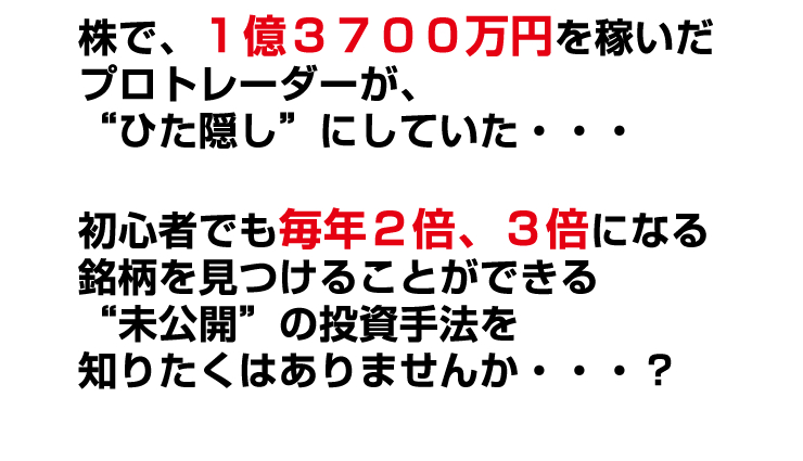 株で、１億３７００万円を稼いだプロトレーダーが、“ひた隠し”にしていた・・・初心者でも毎年２倍、３倍になる銘柄を見つけることができる“未公開”の投資手法を知りたくはありませんか・・・？