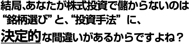 結局、あなたが株式投資で儲からないのは、 “銘柄選び”と、“投資手法”に、 決定的な間違いがあるからですよね？ 