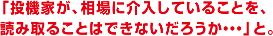 「投機家が、相場に介入していることを、読み取ることはできないだろうか・・・」と。