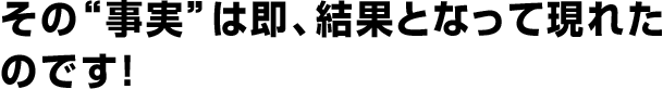 その“事実”は即、結果となって現れたのです！
