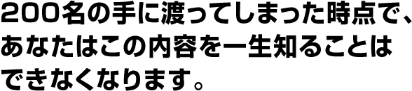 ２００名の手に渡ってしまった時点で、 あなたはこの内容を一生知ることは できなくなります。 