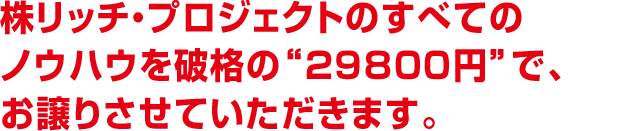 株リッチ・プロジェクトのすべてのノウハウを 破格の“29800円”で、お譲りさせていただきます。 